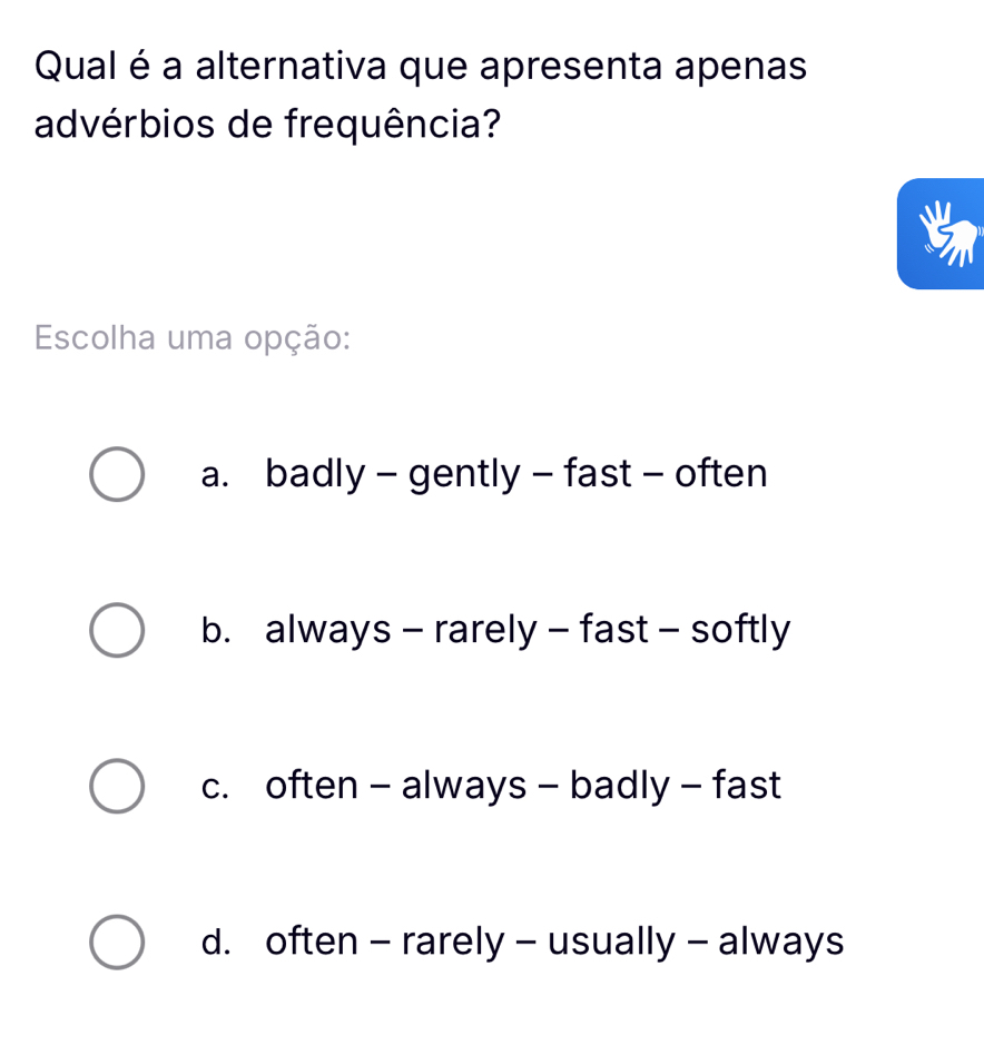 Qual é a alternativa que apresenta apenas
advérbios de frequência?
Escolha uma opção:
a. badly - gently - fast - often
b. always - rarely - fast - softly
c. often - always - badly - fast
d. often - rarely - usually - always