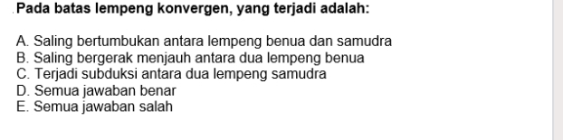 Pada batas lempeng konvergen, yang terjadi adalah:
A. Saling bertumbukan antara lempeng benua dan samudra
B. Saling bergerak menjauh antara dua lempeng benua
C. Terjadi subduksi antara dua lempeng samudra
D. Semua jawaban benar
E. Semua jawaban salah