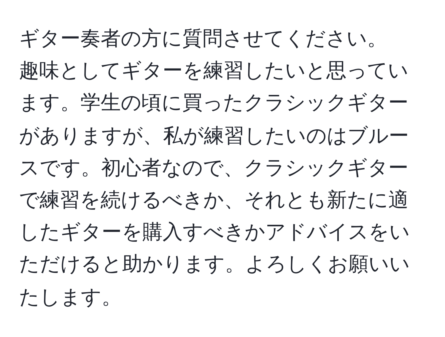 ギター奏者の方に質問させてください。  
趣味としてギターを練習したいと思っています。学生の頃に買ったクラシックギターがありますが、私が練習したいのはブルースです。初心者なので、クラシックギターで練習を続けるべきか、それとも新たに適したギターを購入すべきかアドバイスをいただけると助かります。よろしくお願いいたします。