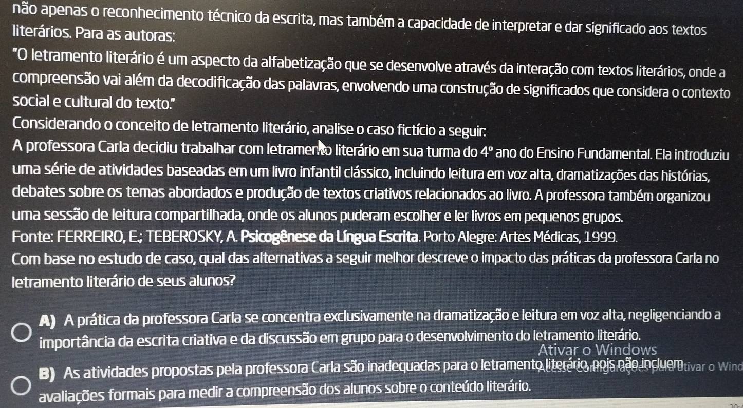 não apenas o reconhecimento técnico da escrita, mas também a capacidade de interpretar e dar significado aos textos
literários. Para as autoras:
"O letramento literário é um aspecto da alfabetização que se desenvolve através da interação com textos literários, onde a
compreensão vai além da decodificação das palavras, envolvendo uma construção de significados que considera o contexto
social e cultural do texto."
Considerando o conceito de letramento literário, analise o caso fictício a seguir:
A professora Carla decidiu trabalhar com letramento literário em sua turma do 4° ano do Ensino Fundamental. Ela introduziu
uma série de atividades baseadas em um livro infantil clássico, incluindo leitura em voz alta, dramatizações das histórias,
debates sobre os temas abordados e produção de textos criativos relacionados ao livro. A professora também organizou
uma sessão de leitura compartilhada, onde os alunos puderam escolher e ler livros em pequenos grupos.
Fonte: FERREIRO, E.; TEBEROSKY, A. Psicogênese da Língua Escrita. Porto Alegre: Artes Médicas, 1999.
Com base no estudo de caso, qual das alternativas a seguir melhor descreve o impacto das práticas da professora Carla no
letramento literário de seus alunos?
A) A prática da professora Carla se concentra exclusivamente na dramatização e leitura em voz alta, negligenciando a
importância da escrita criativa e da discussão em grupo para o desenvolvimento do letramento literário.
Ativar o Windows
B) As atividades propostas pela professora Carla são inadequadas para o letramento literário, pois não incluer tivar o Windo
avaliações formais para medir a compreensão dos alunos sobre o conteúdo literário.