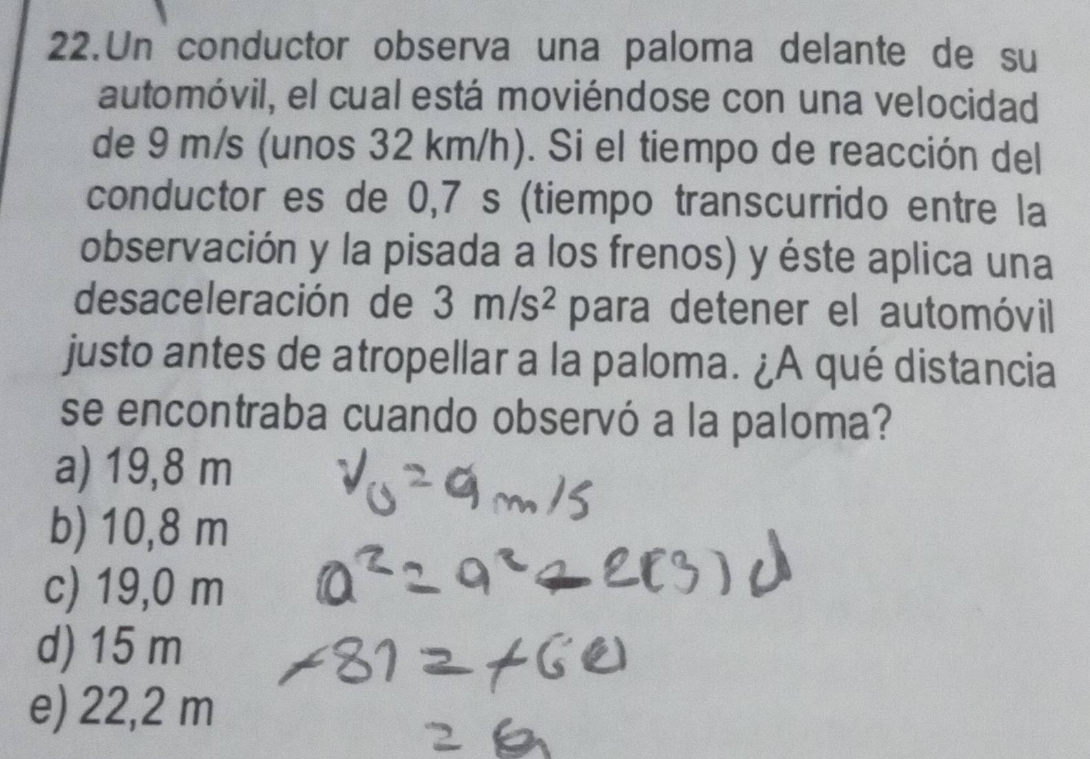 Un conductor observa una paloma delante de su
automóvil, el cual está moviéndose con una velocidad
de 9 m/s (unos 32 km/h). Si el tiempo de reacción del
conductor es de 0,7 s (tiempo transcurrido entre la
observación y la pisada a los frenos) y éste aplica una
desaceleración de 3m/s^2 para detener el automóvil
justo antes de atropellar a la paloma. ¿A qué distancia
se encontraba cuando observó a la paloma?
a) 19,8 m
b) 10,8 m
c) 19,0 m
d) 15 m
e) 22,2 m