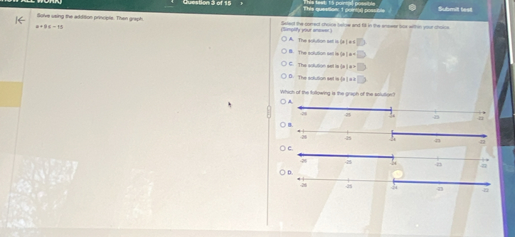 This test: 15 pointsl poss bl 
Question 3 of 15 This question: 1 point(s) possible Submit test
Solve using the addition principle. Then graph. (Simplify your answer.) Select the correct choice below and fill in the answer box within your choice.
a+9≤ -15
A. The solution set is (a ) a s overline EO
B. The solution set is (a ) a D
C. The solution set is (a ) a □
D. The solution set is (a ) a 2 □ ) 
Which of the following is the graph of the solution?
A.