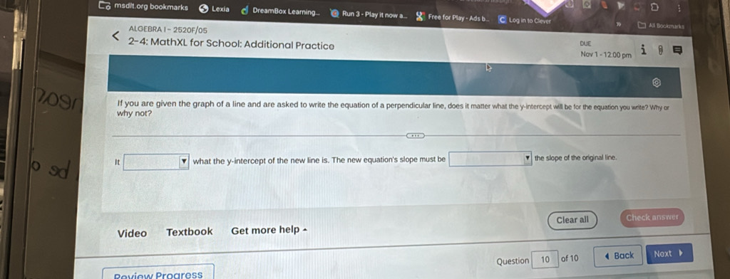 msdit.org bookmarks Lexia DreamBox Learning... Run 3 - Play it now a... Free for Play - Ads b. C Log in to Clever 
ALGEBRA 1 - 2520F/05 
Alil Bookmarks 
2-4: MathXL for School: Additional Practice DUE Nov 1 - 12.00 pm 
If you are given the graph of a line and are asked to write the equation of a perpendicular line, does it matter what the y-intercept will be for the equation you write? Why or 
why not? 
It □ what the y-intercept of the new line is. The new equation's slope must be □ the slope of the original line. 
Video Textbook Get more help - Clear all Check answer 
Question 10 of 10 ◀ Back Next ▶ 
Peview Progress