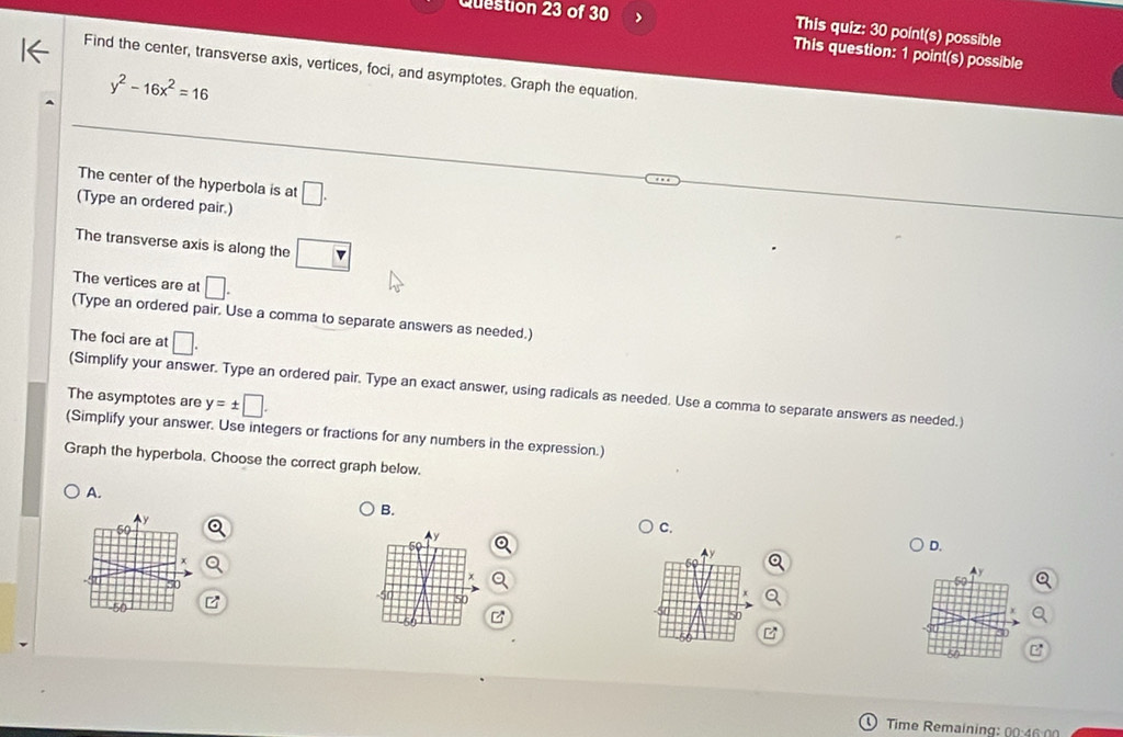 > This quiz: 30 point(s) possible 
This question: 1 point(s) possible 
Find the center, transverse axis, vertices, foci, and asymptotes. Graph the equation.
y^2-16x^2=16
The center of the hyperbola is at □. 
(Type an ordered pair.) 
The transverse axis is along the □ 
The vertices are at □. 
(Type an ordered pair. Use a comma to separate answers as needed.) 
The foci are at □. 
(Simplify your answer. Type an ordered pair. Type an exact answer, using radicals as needed. Use a comma to separate answers as needed.) 
The asymptotes are y=± □. 
(Simplify your answer. Use integers or fractions for any numbers in the expression.) 
Graph the hyperbola. Choose the correct graph below. 
A. 
B. 
C. 
D. 
C 
Time Remaining: 00:46:00