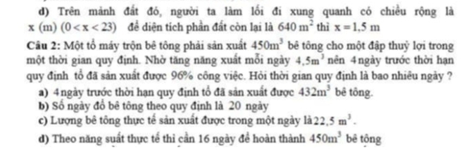 d) Trên mảnh đất đó, người ta làm lối đi xung quanh có chiều rộng là
x(m)(0 để diện tích phần đất còn lại là 640m^2 thì x=1.5m
Câu 2: Một tổ máy trộn bê tông phải sản xuất 450m^3 bê tông cho một đập thuỷ lợi trong
một thời gian quy định. Nhờ tăng năng xuất mỗi ngày 4.5m^3 nên 4 ngày trước thời hạn
quy định tổ đã sản xuất được 96% công việc. Hỏi thời gian quy định là bao nhiều ngày ?
a) 4ngày trước thời hạn quy định tổ đã sản xuất được 432m^3 bê tông.
b) Số ngày đồ bê tông theo quy định là 20 ngày
c) Lượng bê tông thực tế sản xuất được trong một ngày là 22.5m^3.
d) Theo năng suất thực tế thì cần 16 ngày để hoàn thành 450m^3 bê tōng