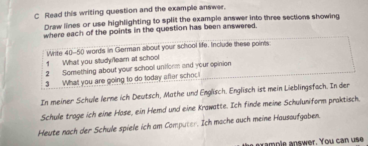 Read this writing question and the example answer. 
Draw lines or use highlighting to split the example answer into three sections showing 
where each of the points in the question has been answered. 
Write 40-50 words in German about your school life. Include these points: 
1 What you study/learn at school 
2 Something about your school uniform and your opinion 
3 What you are going to do today after schoo! 
In meiner Schule lerne ich Deutsch, Mathe und Englisch. Englisch ist mein Lieblingsfach. In der 
Schule trage ich eine Hose, ein Hemd und eine Krawatte. Ich finde meine Schuluniform praktisch. 
Heute nach der Schule spiele ich am Computer. Ich mache auch meine Hausaufgaben. 
ex a p le answer. You can use