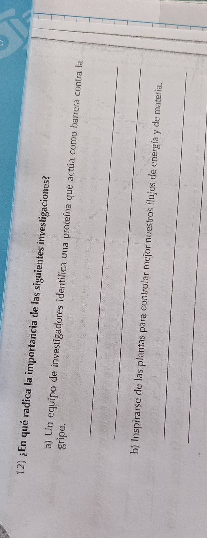 ¿En qué radica la importancia de las siguientes investigaciones? 
gripe. 
_ 
a) Un equipo de investigadores identifica una proteína que actúa como barrera contra la 
_ 
_ 
b) Inspirarse de las plantas para controlar mejor nuestros flujos de energía y de materia. 
_