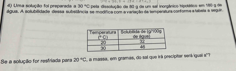 Uma solução foi preparada a 30°C pela dissolução de 80 g de um sal inorgânico hipotético em 180 g de
água. A solubilidade dessa substância se modifica com a variação da temperatura conforme a tabela a seguir.
Se a solução for resfriada para 20°C , a massa, em gramas, do sal que irá precipitar será igual aº?