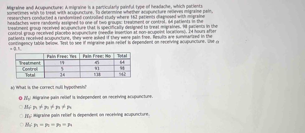 Migraine and Acupuncture: A migraine is a particularly painful type of headache, which patients
sometimes wish to treat with acupuncture. To determine whether acupuncture relieves migraine pain,
researchers conducted a randomized controlled study where 162 patients diagnosed with migraine
headaches were randomly assigned to one of two groups: treatment or control. 64 patients in the
treatment group received acupuncture that is specifically designed to treat migraines. 98 patients in the
control group received placebo acupuncture (needle insertion at non-acupoint locations). 24 hours after
patients received acupuncture, they were asked if they were pain free. Results are summarized in the
contingency table below. Test to see if migraine pain relief is dependent on receiving acupuncture. Use α
=0.1. 
a) What is the correct null hypothesis?
H_0 : Migraine pain relief is independent on receiving acupuncture.
H_0 : p_1!= p_2!= p_3!= p_4
H_0 : Migraine pain relief is dependent on receiving acupuncture.
H_0:p_1=p_2=p_3=p_4