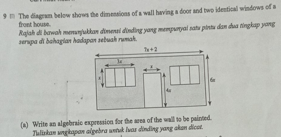 9 € The diagram below shows the dimensions of a wall having a door and two identical windows of a
front house.
Rajah di bawah menunjukkan dimensi dinding yang mempunyai satu pintu dan dua tingkap yang
serupa di bahagian hadapan sebuah rumah.
(a) Write an algebraic expression for the area of the wall to be painted.
Tuliskan ungkapan algebra untuk luas dinding yang akan dicat.