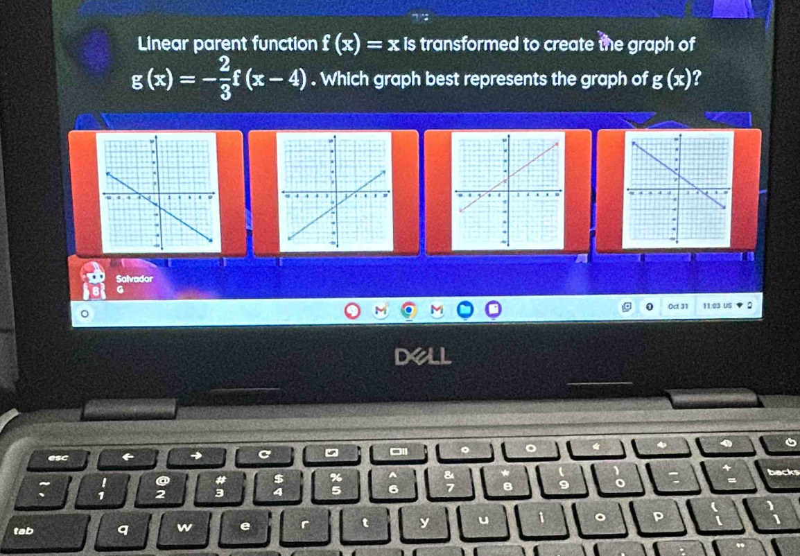 Linear parent function f(x)=x is transformed to create the graph of
g(x)=- 2/3 f(x-4). Which graph best represents the graph of g(x) 7 
a 
a a 
Salvador 
G 
Oct 31 11:03 US 
。 
esc 
→ 
backs 
I o 
$ % ^
1 2 3 4 5 6 B 。 o 
。 
tab q w e r t y u P