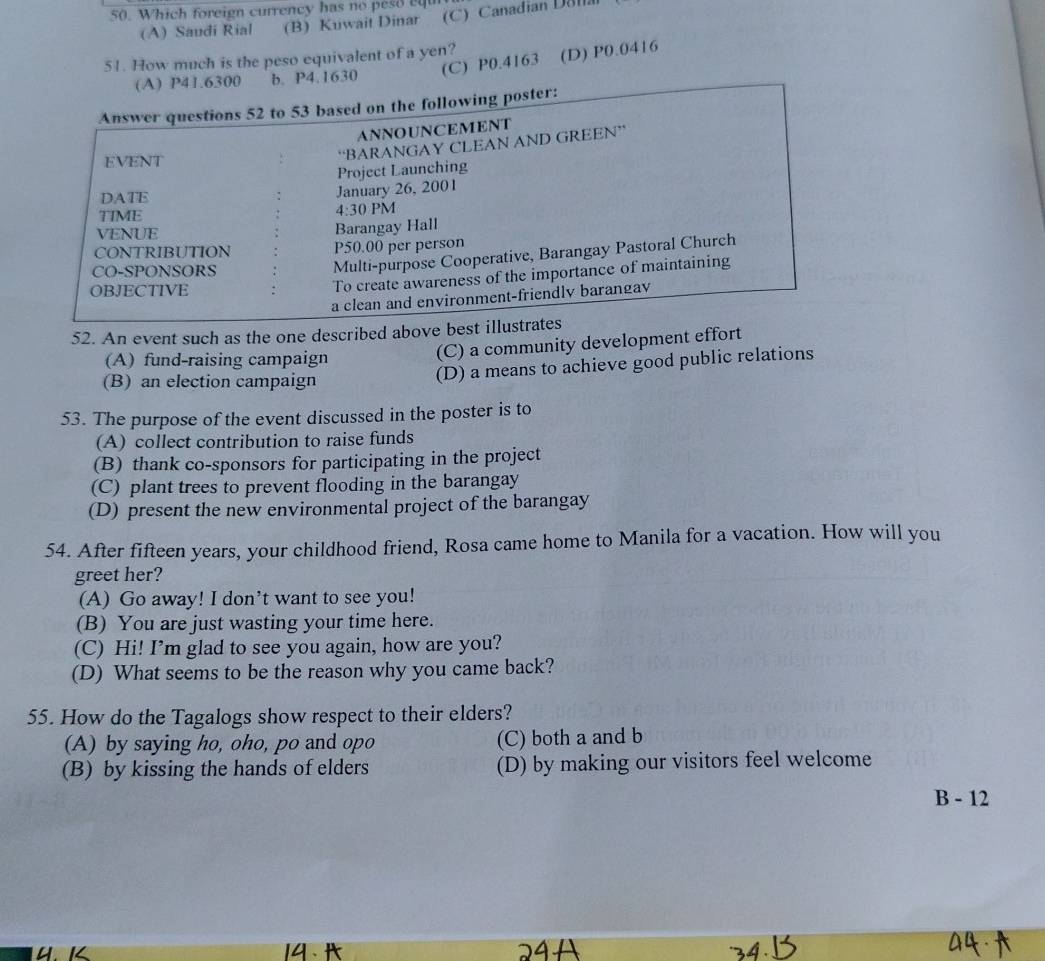 Which foreign currency has no peso equ
(A) Saudi Rial (B) Kuwait Dinar (C )Canadian Dona
(C) P0.4163 (D) P0.0416
51. How much is the peso equivalent of a yen?
(A) P41.6300 b. P4.1630
Answer questions 52 to 53 based on the following poster:
ANNOUNCEMENT
EVENT
“BARANGAY CLEAN AND GREEN”
Project Launching
DATE January 26, 2001
TIME 4:30 PM
VENUE Barangay Hall
CONTRIBUTION P50.00 per person
CO-SPONSORS
Multi-purpose Cooperative, Barangay Pastoral Church
OBJECTIVE
To create awareness of the importance of maintaining
a clean and environment-friendly barangav
52. An event such as the one described above best illustrates
(A) fund-raising campaign
(C) a community development effort
(B) an election campaign
(D) a means to achieve good public relations
53. The purpose of the event discussed in the poster is to
(A) collect contribution to raise funds
(B) thank co-sponsors for participating in the project
(C) plant trees to prevent flooding in the barangay
(D) present the new environmental project of the barangay
54. After fifteen years, your childhood friend, Rosa came home to Manila for a vacation. How will you
greet her?
(A) Go away! I don’t want to see you!
(B) You are just wasting your time here.
(C) Hi! I’m glad to see you again, how are you?
(D) What seems to be the reason why you came back?
55. How do the Tagalogs show respect to their elders?
(A) by saying ho, oho, po and opo (C) both a and b
(B) by kissing the hands of elders (D) by making our visitors feel welcome
B - 12
K