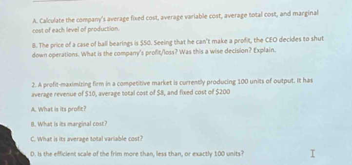 Calculate the company's average fixed cost, average variable cost, average total cost, and marginal
cost of each level of production.
B. The price of a case of ball bearings is $50. Seeing that he can’t make a profit, the CEO decides to shut
down operations. What is the company's profit/loss? Was this a wise decision? Explain.
2. A profit-maximizing firm in a competitive market is currently producing 100 units of output. It has
average revenue of $10, average total cost of $8, and fixed cost of $200
A. What is its profit?
B. What is its marginal cost?
C. What is its average total variable cost?
D. Is the efficient scale of the frim more than, less than, or exactly 100 units?