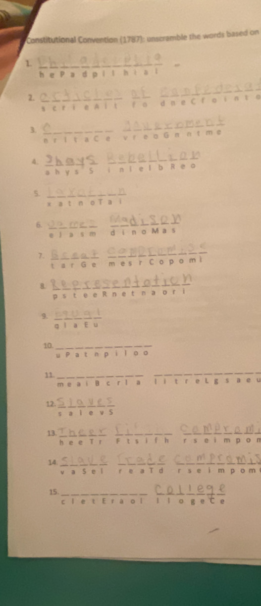 Constitutional Convention (1787): unscramble the words based on 
1 a
overline C
D e P a d p i l h i a l 
2. 
s c ri e A i t fo d n e C f ο in t o 
3. 
n r l t a C e v r e o G n n t m e 
4. 
a h y s S i n i e l b R e a 
5. 
x a t n o T a i 
6. 
e l a s m d i n o M a s 
7. 
_ 
_ 
_ 
overline a+ m es r C o p o m ì 
a r Ge 
8. 
_ 
p s t e e R n e tn a o r i 
9. overline goverline loverline aoverline Eoverline u
10._ 
u P a t n pi l oo 
11. __s a_ e u 
m e a i B c r l a l ǐ t e L g 
12. ?;;:;; 
13. Faeif éterre r s e i m po n 
14 . r s e i m p o m 
15._ 
_ 
c l e t E r a o l 1 1 。 g e C e