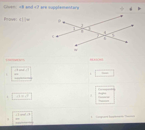 Given: ∠ 8 and ∠ 7 are supplementary 
Prove: c||w
STATEMENTS REASONS
∠ 8 and ∠ 7
1 are Given 
1. 
supplementa 
Correspandin 
2. ∠ 1≌ ∠ 7 2. Angles Converse 
Theorem
∠ 1 and ∠ 8
3. are 3. Congruent Supplements Theorem 
supplementary