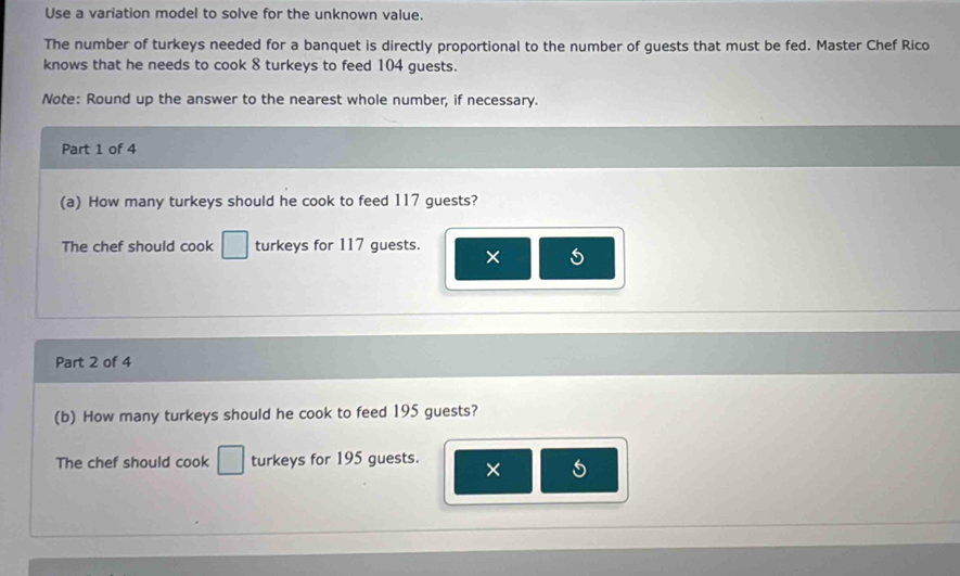 Use a variation model to solve for the unknown value. 
The number of turkeys needed for a banquet is directly proportional to the number of guests that must be fed. Master Chef Rico 
knows that he needs to cook 8 turkeys to feed 104 guests. 
Note: Round up the answer to the nearest whole number, if necessary. 
Part 1 of 4 
(a) How many turkeys should he cook to feed 117 guests? 
The chef should cook □ turkeys for 117 guests. × 
Part 2 of 4 
(b) How many turkeys should he cook to feed 195 guests? 
The chef should cook □ turkeys for 195 guests. ×