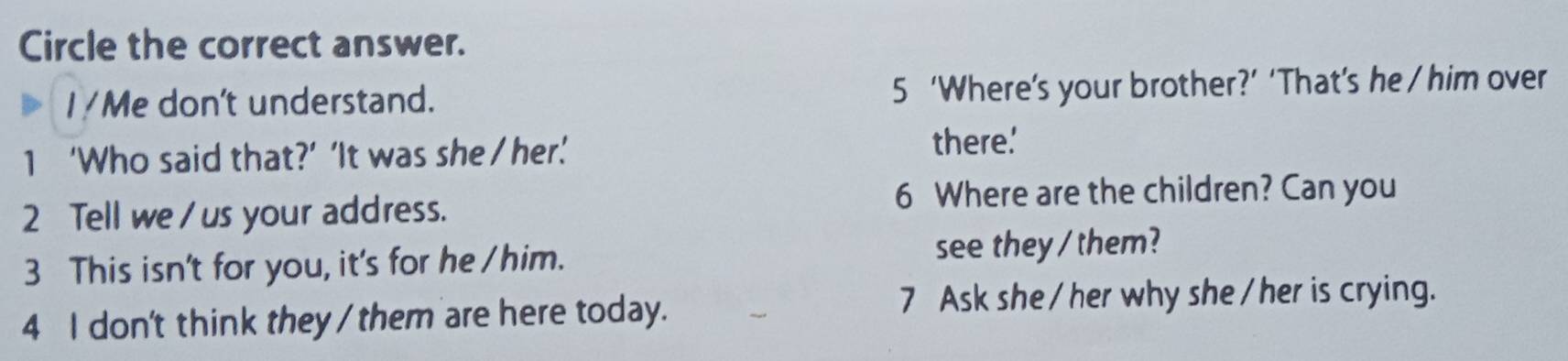 Circle the correct answer. 
I/Me don't understand. 5 ‘Where’s your brother?’ ‘That’s he / him over 
1 ‘Who said that?’ ‘It was she / her.’ 
there.' 
2 Tell we/ us your address. 
6 Where are the children? Can you 
3 This isn't for you, it's for he /him. see they / them? 
4 I don't think they / them are here today. 7 Ask she /her why she /her is crying.