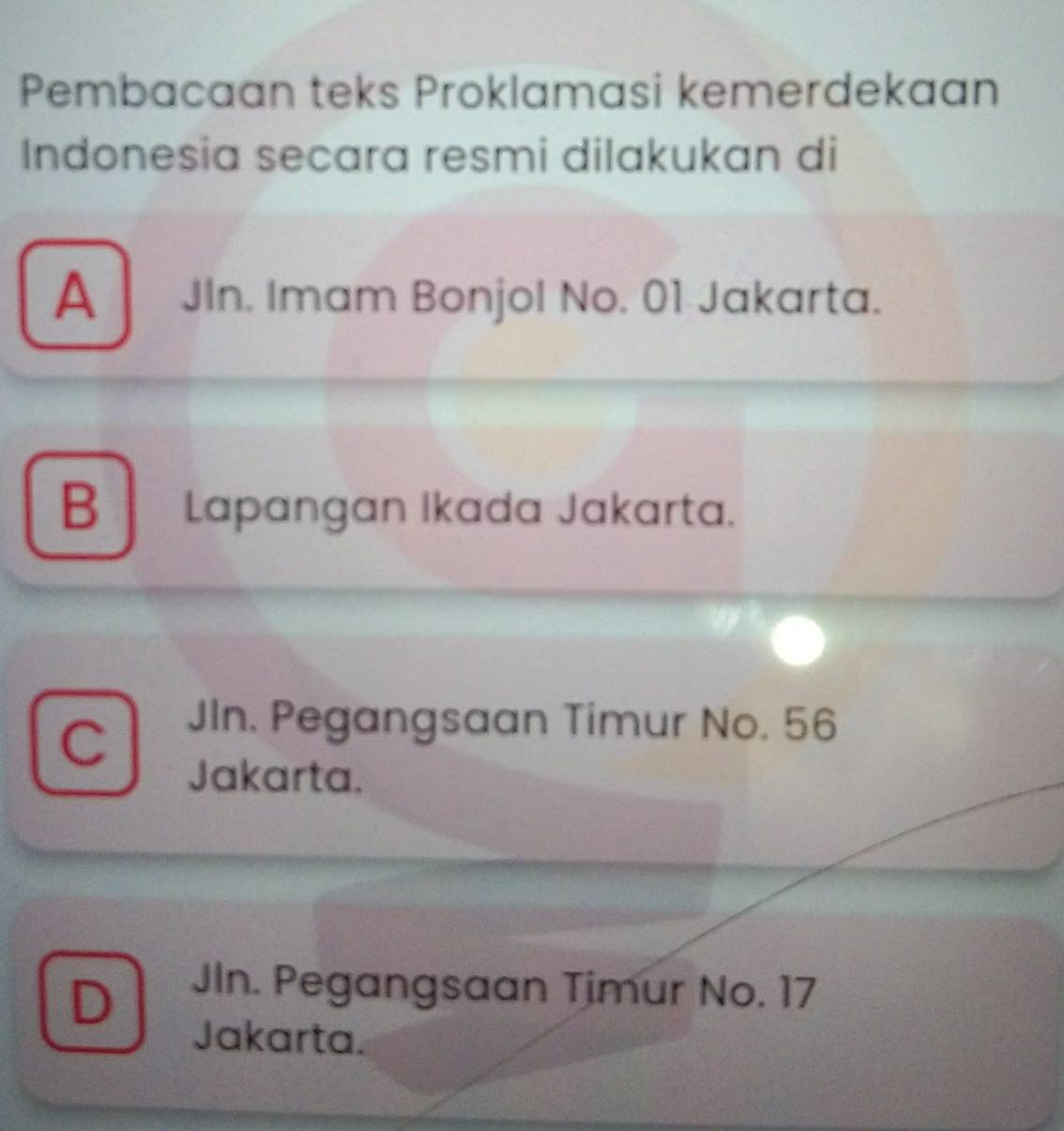 Pembacaan teks Proklamasi kemerdekaan
Indonesia secara resmi dilakukan di
A JIn. Imam Bonjol No. 01 Jakarta.
B Lapangan Ikada Jakarta.
C
JIn. Pegangsaan Timur No. 56
Jakarta.
D
JIn. Pegangsaan Timur No. 17
Jakarta.