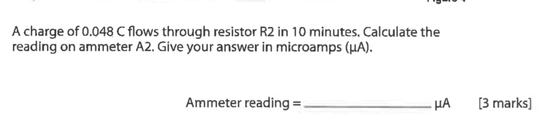 A charge of 0.048 C flows through resistor R2 in 10 minutes. Calculate the 
reading on ammeter A2. Give your answer in microamps (μA). 
Ammeter reading = _ μA [3 marks]