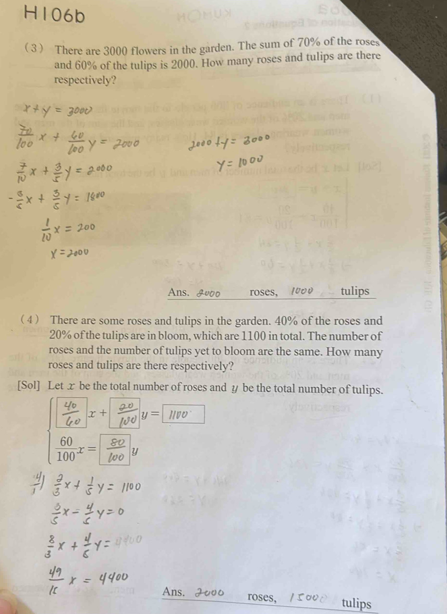 H106k 
( 3 There are 3000 flowers in the garden. The sum of 70% of the roses 
and 60% of the tulips is 2000. How many roses and tulips are there 
respectively? 
Ans. roses, 20 tulips 
( 4 ) There are some roses and tulips in the garden. 40% of the roses and
20% of the tulips are in bloom, which are 1100 in total. The number of 
roses and the number of tulips yet to bloom are the same. How many 
roses and tulips are there respectively? 
[Sol] Let x be the total number of roses and y be the total number of tulips.
x+ y= 1
y
Ans. H roses, tulips