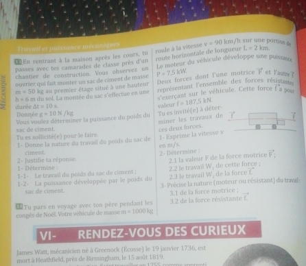 roule à la vitesse v=90km h sur une portio 
Travail et puissance mécaniques
route horizontale de longueur
Œ En rentrant à la maison après les cours, tu L=2km.
passes avec tes camarades de classe près d'un rouiateur du véhicule développe une puissan
chantier de construction. Vous observez un
ouvrier qui fait monter un sac de ciment de massé P=7.5kW. vector F et lautre
m=50 kg au premier étage situé à une hauteur Deux forces dont l'une motrice
h=6m du sol. La montée du sac s'effectue en une représentant l'ensemble des forces résistante
s'exerçant sur le véhicule. Cette force vector f pour
durée △ t=10s
Vous voulez déterminer la puissance du poids du Tu es invité(e) à déter- valeur f=187,5kN.
Donnée g=10N/kg 7 
miner les travaux de
sac de ciment.
Tu es sollicité(e) pour le faire.
1- Donne la nature du travail du poids du sac de 1- Exprime la vitesse v ces deux forces.
en m/s.
ciment.  2- Détermine : vector F:
2- Justifie ta réponse.
2.1 la valeur F de la force motrice
1- Détermine :
1-1- Le travail du poids du sac de ciment ; 2.2 le travail W. de cette force ;
2.3 le travail N de la force f.
1-2- La puissance développée par le poids du  3- Précise la nature (moteur ou résistant) du travaï:
sac de ciment.
3.1 de la force motrice ;
€Tu pars en voyage avec ton père pendant les 3.2 de la force résistante f
congés de Noël. Votre véhicule de masse : m=1000kp
VI- RENDEZ-VOUS DES CURIEUX
James Watt, mécanicien né à Greenock (Écosse) le 19 janvier 1736, est
mort à Heathfield, près de Birmingham, le 15 août 1819.