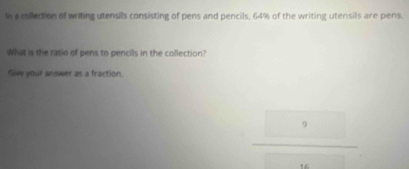 In a collection of writing utensils consisting of pens and pencils, 64% of the writing utensils are pens. 
What is the ratio of pens to pencils in the collection? 
Give your answer as a fraction
 9/□  