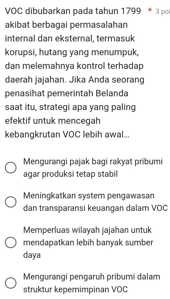 VOC dibubarkan pada tahun 1799 * 3 poi
akibat berbagai permasalahan
internal dan eksternal, termasuk
korupsi, hutang yang menumpuk,
dan melemahnya kontrol terhadap
daerah jajahan. Jika Anda seorang
penasihat pemerintah Belanda
saat itu, strategi apa yang paling
efektif untuk mencegah
kebangkrutan VOC lebih awal...
Mengurangi pajak bagi rakyat pribumi
agar produksi tetap stabil
Meningkatkan system pengawasan
dan transparansi keuangan dalam VOC
Memperluas wilayah jajahan untuk
mendapatkan lebih banyak sumber
daya
Mengurangi pengaruh pribumi dalam
struktur kepemimpinan VOC