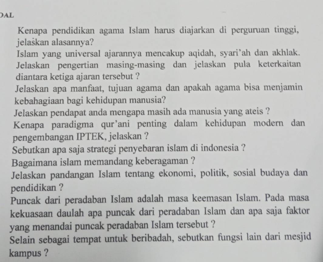 Al 
Kenapa pendidikan agama Islam harus diajarkan di perguruan tinggi, 
jelaškan alasannya? 
Islam yang universal ajarannya mencakup aqidah, syari’ah dan akhlak. 
Jelaskan pengertian masing-masing dan jelaskan pula keterkaitan 
diantara ketiga ajaran tersebut ? 
Jelaskan apa manfaat, tujuan agama dan apakah agama bisa menjamin 
kebahagiaan bagi kehidupan manusia? 
Jelaskan pendapat anda mengapa masih ada manusia yang ateis ? 
Kenapa paradigma qur’ani penting dalam kehidupan modern dan 
pengembangan IPTEK, jelaskan ? 
Sebutkan apa saja strategi penyebaran islam di indonesia ? 
Bagaimana islam memandang keberagaman ? 
Jelaskan pandangan Islam tentang ekonomi, politik, sosial budaya dan 
pendidikan ? 
Puncak dari peradaban Islam adalah masa keemasan Islam. Pada masa 
kekuasaan daulah apa puncak dari peradaban Islam dan apa saja faktor 
yang menandai puncak peradaban Islam tersebut ? 
Selain sebagai tempat untuk beribadah, sebutkan fungsi lain dari mesjid 
kampus ?