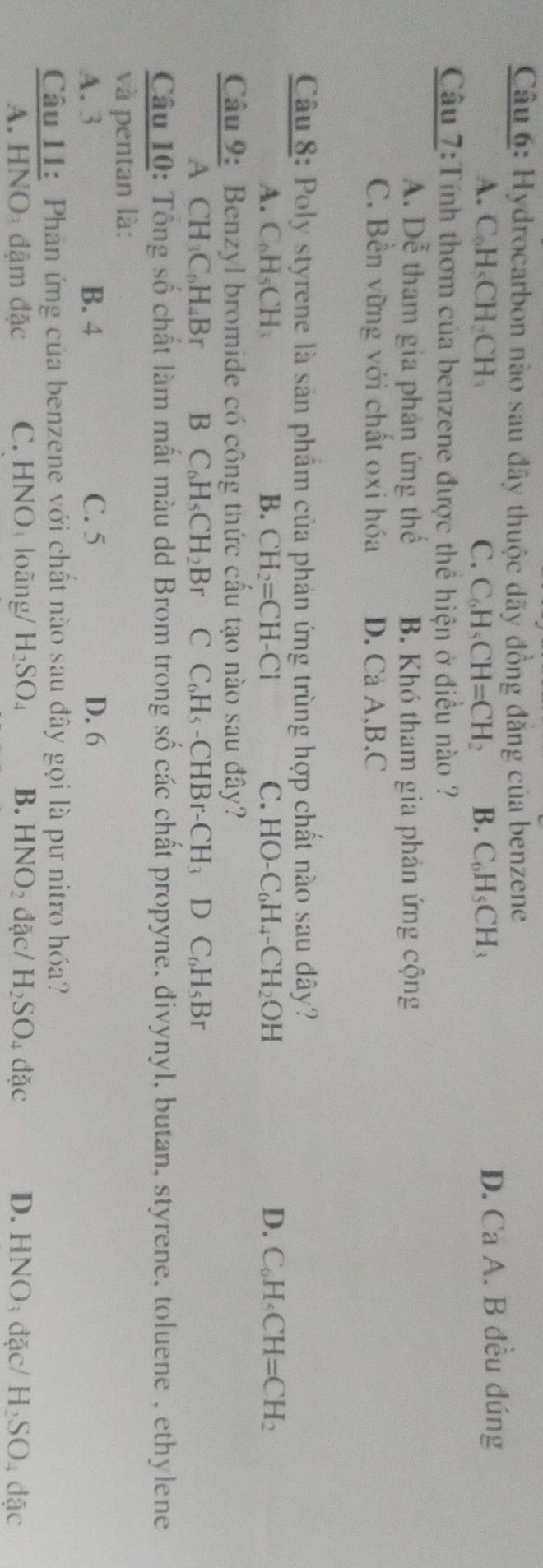 Hydrocarbon nào sau đây thuộc dãy đồng đăng của benzene
A. C₆H₄CH₃CH C. C_6H_5CH=CH_2 B. C_6H_5CH_3 D. Cà A. B đều đúng
Câu 7:Tính thơm của benzene được thể hiện ở điều nào ?
A. Dễ tham gia phản ứng thể B. Khó tham gia phản ứng cộng
C. Bền vững với chất oxi hóa D. Ca A, B,C
Câu 8: Poly styrene là sản phẩm của phản ứng trùng hợp chất nào sau đây?
A. C H_5CF 1、 B. CH_2=CH-Cl C. HO-C_6H_4-CH_2OH D. C_6H_4CH=CH_2
Câu 9: Benzyl bromide có công thức cấu tạo nào sau đây?
A CH_3C_6H_4Br B C_6H_5CH_2Br. C C_6H_5-CHBr-CH_3DC_6H_5Br
Câu 10: Tổng số chất làm mất màu dd Brom trong số các chất propyne, đivynyl, butan, styrene, toluene , ethylene
và pentan là:
A. 3 B. 4 C. 5 D. 6
Câu I1: Phản ứng của benzene với chất nào sau đây gọi là pư nitro hóa?
A. HNO đậm đặc C. HNOloãng/ H_2SO_4 B. HNO_2 đặc/ H_2SO_4 dac D. HNO đặc/ H_2SO_4dac