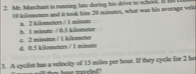 Mr. Marchant is running late during his drive to school. If hs
10 kilometers and it took him 20 minutes, what was his average veld
a. 2 kilometers / 1 minute
b. 1 münte / 0.5 kilometer
c. 2 minutes / 1 kilometer
d. 0.5 kilometers / 1 minute
3. A cyclist has a velocity of 15 milles per hour. If they cycle for 2 ho