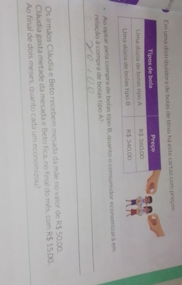 lu i 
Em uma distribuidora de bolas de tênis há este cartaz com preços: 
Ao optar pela compra de bolas tipo B, quanto o consumidor economizará em 
_ 
relação à compra de bolas tipo A? 
_ 
Os irmãos Cláudia e Beto recebem mesada da mãe no valor de R$ 50,00. 
Cláudia gasta metade da mesada e Beto fica, no final do mês, com R$ 15,00. 
Ao final de dois meses, quanto cada um economizou? 
_ 
_