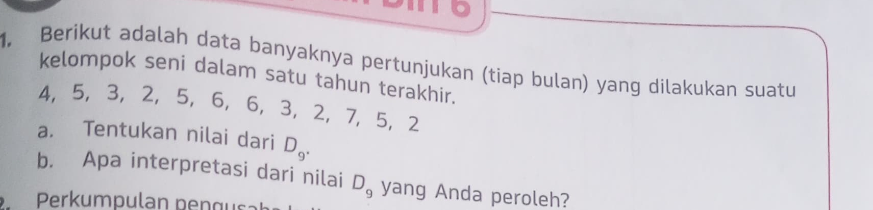 10 
. Berikut adalah data banyaknya pertunjukan (tiap bulan) yang dilakukan suatu 
kelompok seni dalam satu tahun terakhir.
4, 5, 3 ， 2, 5 ， 6, 6 ， 3 ， 2 ， 7, 5 ， 2
a. Tentukan nilai dari D_9. 
b. Apa interpretasi dari nilai D_9 yang Anda peroleh? 
Perkumpulan pen g us