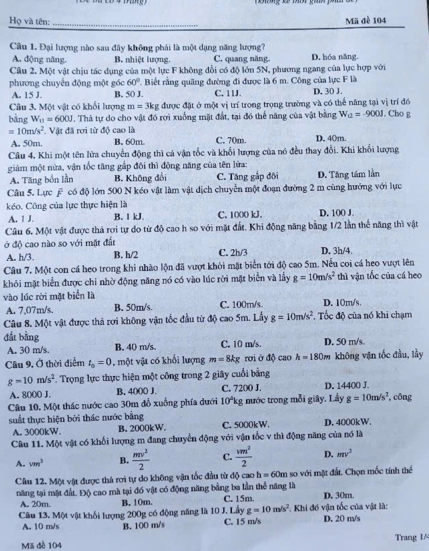 oong kế mờt gan pha   
Họ và tên: _Mã đề 104
Câu 1. Đại lượng nào sau đây không phải là một dạng năng lượng?
A. động năng. B. nhiệt lượng. C. quang năng. D. hóa năng.
Câu 2. Một vật chịu tác dụng của một lực F không đổi có độ lớn 5N, phương ngang của lực hợp với
phương chuyển động một góc 60°. Biết rằng quãng đường đi được là 6 m. Công của lực F là
A. 15 J. B. 50 J. C. 11J. D. 30 J.
Câu 3. Một vật có khối lượng m=3k g được đặt ở một vị trí trong trọng trường và có thế năng tại vị trí đó
bàng W_11=600J T. Thả tự do cho vật đó rơi xuống mặt đất, tại đó thế năng của vật bằng W_t2=-900J. Cho g
=10m/s^2.  Vật đã rơi từ độ cao là
A. 50m. B. 60m. C. 70m. D. 40m.
Câu 4. Khi một tên lửa chuyển động thì cá vận tốc và khối lượng của nó đều thay đổi. Khi khối lượng
giảm một nửa, vận tốc tăng gắp đôi thì động năng của tên lửa:
A. Tăng bốn lần B. Không đồi C. Tăng gấp đôi D. Tăng tám lần
Câu 5, Lực overline F có độ lớn 500 N kéo vật làm vật dịch chuyển một đoạn đường 2 m cùng hướng với lực
kéo. Công của lực thực hiện là
A. 1 J. B. 1 kJ. C. 1000 kJ. D. 100 J.
Câu 6. Một vật được thả rợi tự do từ độ cao h so với mặt đất. Khi động năng bằng 1/2 lần thế năng thì vật
ở độ cao nào so với mặt đất
A. h/3. B. h/2 C. 2h/3 D. 3h/4.
Câu 7. Một con cá heo trong khi nhào lộn đã vượt khỏi mặt biển tới độ cao 5m. Nếu coi cá heo vượt lên
khỏi mặt biển được chỉ nhờ động năng nó có vào lúc rời mặt biển và lấy g=10m/s^2 thì vận tốc của cá heo
vào lúc rời mặt biển là D. 10m/s.
A. 7,07m/s. B. 50m/s. C. 100m/s.
Câu 8. Một vật được thả rơi không vận tốc đầu từ độ cao 5m. Lấy g=10m/s^2. Tốc độ của nó khi chạm
đất bằng
A. 30 m/s. B. 40 m/s. C. 10 m/s. D. 50 m/s.
Câu 9. Ở thời điểm t_0=0 , một vật có khối lượng m=8kg rơi ở độ cao h=180m không vận tốc đầu, lầy
g=10m/s^2. Trọng lực thực hiện một công trong 2 giây cuối bằng
A. 8000 J. B. 4000 J. C. 7200 J. D. 14400 J.
Câu 10. Một thác nước cao 30m đồ xuống phía dưới 10^4k g nước trong mỗi giây. Lấy g=10m/s^2 , công
suất thực hiện bởi thác nước bằng
A. 3000kW. B. 2000kW. C. 5000kW. D. 4000kW.
Câu 11. Một vật có khối lượng m đang chuyển động với vận tốc v thì động năng của nó là
A. vm^2 B.  mv^2/2  C.  vm^2/2  D. mv^2
Câu 12. Một vật được thả rơi tự do không vận tốc đầu từ độ cao h=60m so với mặt đất. Chọn mốc tính thế
năng tại mặt đất. Độ cao mà tại đó vật có động năng bằng ba lần thế năng là
A. 20m. B. 10m. C. 15m. D. 30m.
Câu 13. Một vật khối lượng 200g có động năng là 10 J. Lấy g=10m/s^2 * Khi đó vận tốc của vật là:
A. 10 m/s B. 100 m/s C. 15 m/s D. 20 m/s
Mã đề 104 Trang 1/