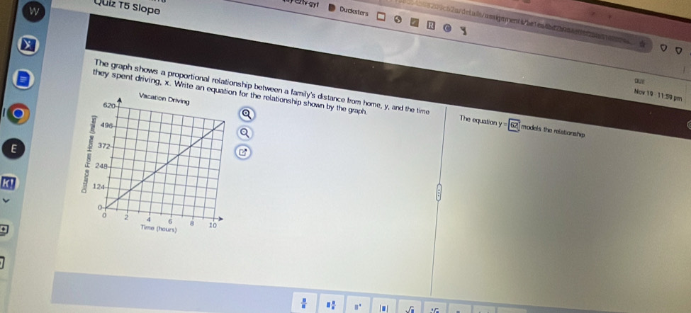 Quiz T5 Slopo
Ducksters
8209c52a/details/assigaments/be1ea4bd7b0a4effe251n1abecs
X
oUE
they spent driving, x. Write an equatn for the relationship shown by the graph
Now 19 -11:59 pm
The graph shows a proportional relationship between a family's distance from home, y, and the time The equation y=62 models the relationship
 □ /□   □  □ /□   □°. sqrt(□ )