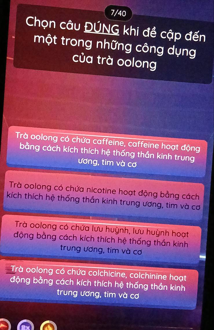 7/40
Chọn câu ĐÚNG khi đề cập đến
một trong những công dụng
của trà oolong
Trà oolong có chứa caffeine, caffeine hoạt động
bằng cách kích thích hệ thống thần kinh trung
ương, tim và cơ
Trà oolong có chứa nicotine hoạt động bằng cách
kích thích hệ thống thần kinh trung ương, tim và cơ
Trà oolong có chứa lưu huỳnh, lưu huỳnh hoạt
động bằng cách kích thích hệ thống thần kinh
trung ương, tim và cơ
Trà oolong có chứa colchicine, colchinine hoạt
động bằng cách kích thích hệ thống thần kinh
trung ương, tim và cơ