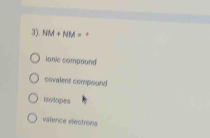 3). NM+NM= *
ionic compound
covalent compound
isotopes
valence electrons