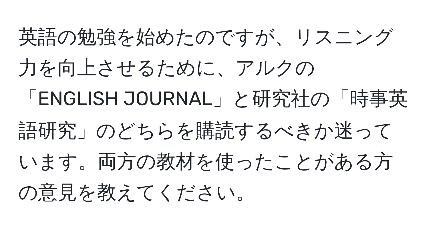 英語の勉強を始めたのですが、リスニング力を向上させるために、アルクの「ENGLISH JOURNAL」と研究社の「時事英語研究」のどちらを購読するべきか迷っています。両方の教材を使ったことがある方の意見を教えてください。