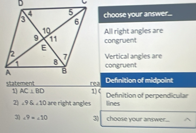 choose your answer... 
All right angles are 
congruent 
Vertical angles are 
congruent 
Defnition of midpoint 
1) AC⊥ BD 1) ( Defnition of perpendicular 
2) ∠ 9 angle10 are right angles lines 
3) ∠ 9=∠ 10 3) choose your answer.