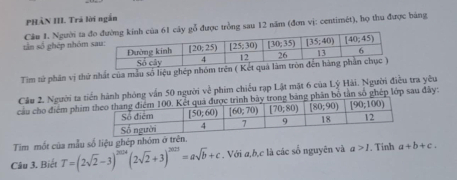 PHÀN III. Trã lời ngắn
Cầu 1. Người ta đy gỗ được trồng sau 12 năm (đơn vị: centimét), họ thu được bảng
tần số ghép nhóm 
Tim tử phân vị thứ nhất của mẫu số liệu ghép nhóm trên ( Kết
Cầu 2. Người ta tihỏng vấn 50 người về phim chiếu rạp Lật mặt 6 của Lý Hải. Người điều tra yêu
cầu cho điểm phimhân bố tần số ghép lớp sau đây:
Tim mốt của mẫu số liệu ghép nhóm ở trên.
Câu 3. Biết T=(2sqrt(2)-3)^2024(2sqrt(2)+3)^2025=asqrt(b)+c. Với a,b,c là các số nguyên và a>1. Tinh a+b+c.