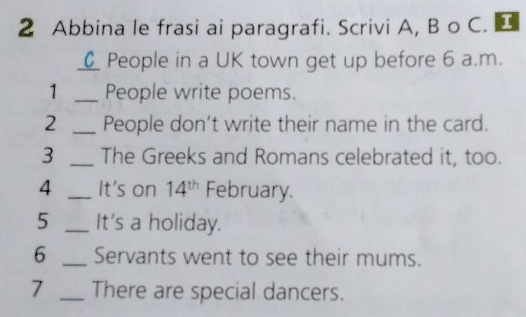 Abbina le frasi ai paragrafi. Scrivi A, B o C. 1 
_People in a UK town get up before 6 a.m. 
1 _People write poems. 
2 _People don’t write their name in the card. 
3 _The Greeks and Romans celebrated it, too. 
4 _It's on 14^(th) February. 
5 _It's a holiday. 
6 _Servants went to see their mums. 
7 _There are special dancers.