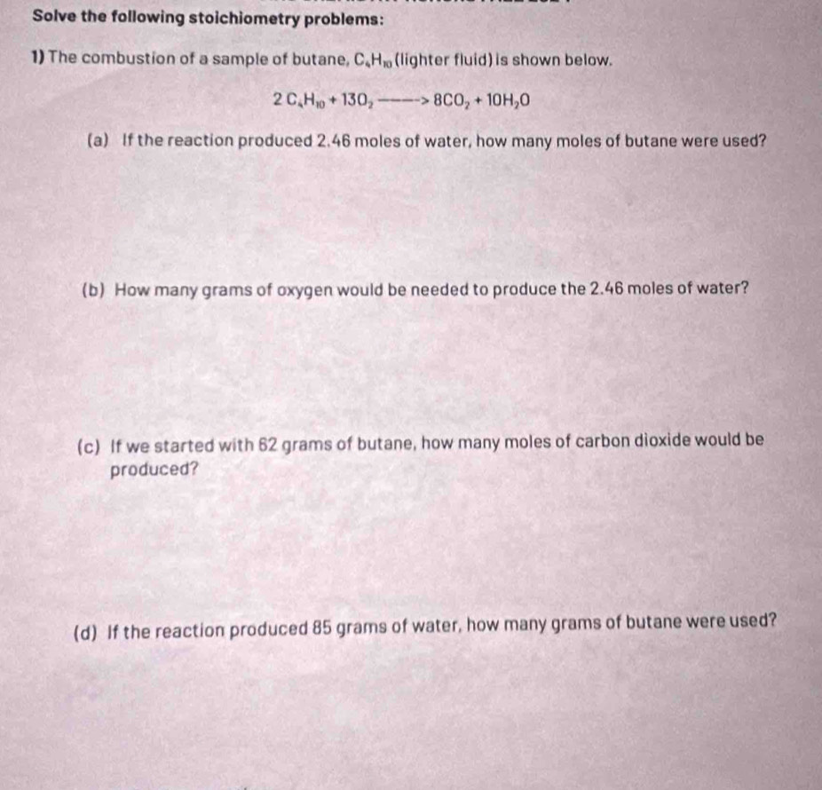 Solve the following stoichiometry problems: 
1) The combustion of a sample of butane, C_4H_10 (lighter fluid) is shown below.
2C_4H_10+13O_2to 8CO_2+10H_2O
(a) If the reaction produced 2.46 moles of water, how many moles of butane were used? 
(b) How many grams of oxygen would be needed to produce the 2.46 moles of water? 
(c) If we started with 62 grams of butane, how many moles of carbon dioxide would be 
produced? 
(d) If the reaction produced 85 grams of water, how many grams of butane were used?