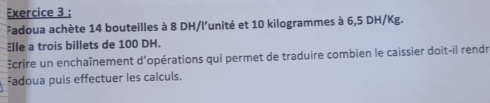 Fadoua achète 14 bouteilles à 8 DH /l’unité et 10 kilogrammes à 6,5 DH/Kg. 
Elle a trois billets de 100 DH. 
Ecrire un enchaînement d'opérations qui permet de traduire combien le caissier doit-il rendr 
Fadoua puis effectuer les calculs.