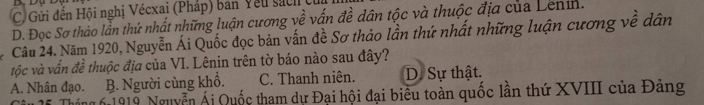 C. Gửi đến Hội nghị Vécxai (Pháp) bản Yêu sách (
D. Đọc Sơ thảo lần thứ nhất những luận cương về vấn đề dân tộc và thuộc địa của Lenin.
Câu 24. Năm 1920, Nguyễn Ái Quốc đọc bản vấn đề Sơ thảo lần thứ nhất những luận cương về dân
tộc và vấn đề thuộc địa của VI. Lênin trên tờ báo nào sau đây?
A. Nhân đạo. B. Người cùng khổ. C. Thanh niên. D. Sự thật.
Náng 6 1919 Nguyễn Ái Quốc tham dự Đại hội đại biểu toàn quốc lần thứ XVIII của Đảng