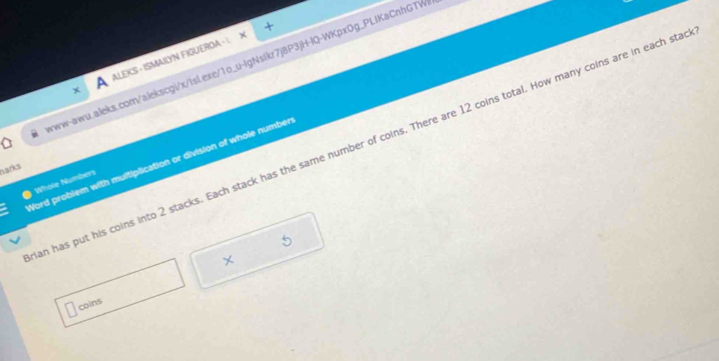 ALEKS - ISMAILYN FIGUEROA - 
ww-awu.aleks.com/alekscgi/x/isl.exe/1o_u-IgNsikr7j8P3jH-lQ-WKpxOg_PLIKaCnhGTW 
an has put his coins into 2 stacks. Each stack has the same number of coins. There are 12 coins total. How many coins are in each sta 
Word problem with multiplication or division of whole number 
narks 
Whole Numbers 
X 
coins