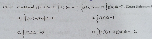 Cho hàm số f(x) thỏa mãn ∈tlimits _1^3f(x)dx=-2, ∈tlimits _1^4f(x)dx=3 và ∈tlimits _1^4g(x)dx=7. Khẳng định nào sai
A. ∈tlimits _1^4[f(x)+g(x)]dx=10. ∈tlimits _3^4f(x)dx=1. 
B.
C. ∈tlimits _4^3f(x)dx=-5. ∈tlimits _1^4[4f(x)-2g(x)]dx=-2. 
D.