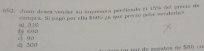 Juan desea vender su impresora perdiendo el 15% del precio de
compra. Si pagó por ella $600 ¿a qué precio debe venderla?
al 510
61 690
c) 90
d) 300
n p r e z a atos de $8 co