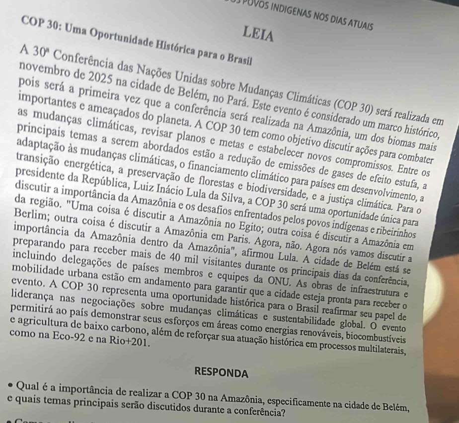 PUVOS INDIGENAS NOS DIAS ATUAIS
LEIA
COP 30: Uma Oportunidade Histórica para o Brasil
A 30° Conferência das Nações Unidas sobre Mudanças Climáticas (COP 30) será realizada em
novembro de 2025 na cidade de Belém, no Pará. Este evento é considerado um marco histórico
pois será a primeira vez que a conferência será realizada na Amazônia, um dos biomas mais
importantes e ameaçados do planeta. A COP 30 tem como objetivo discutir ações para combater
as mudanças climáticas, revisar planos e metas e estabelecer novos compromissos. Entre os
principais temas a serem abordados estão a redução de emissões de gases de efeito estufa, a
adaptação às mudanças climáticas, o financiamento climático para países em desenvolvimento, a
transição energética, a preservação de florestas e biodiversidade, e a justiça climática. Para o
presidente da República, Luiz Inácio Lula da Silva, a COP 30 será uma oportunidade única para
discutir a importância da Amazônia e os desafios enfrentados pelos povos indígenas e ribeirinhos
da região. "Uma coisa é discutir a Amazônia no Egito; outra coisa é discutir a Amazônia em
Berlim; outra coisa é discutir a Amazônia em Paris. Agora, não. Agora nós vamos discutir a
importância da Amazônia dentro da Amazônia", afirmou Lula. A cidade de Belém está se
preparando para receber mais de 40 mil visitantes durante os principais dias da conferência,
incluindo delegações de países membros e equipes da ONU. As obras de infraestrutura e
mobilidade urbana estão em andamento para garantir que a cidade esteja pronta para receber o
evento. A COP 30 representa uma oportunidade histórica para o Brasil reafirmar seu papel de
liderança nas negociações sobre mudanças climáticas e sustentabilidade global. O evento
permitirá ao país demonstrar seus esforços em áreas como energias renováveis, biocombustíveis
como na Eco-92 e na Rio+201. e agricultura de baixo carbono, além de reforçar sua atuação histórica em processos multilaterais,
RESPONDA
Qual é a importância de realizar a COP 30 na Amazônia, especificamente na cidade de Belém,
e quais temas principais serão discutidos durante a conferência?