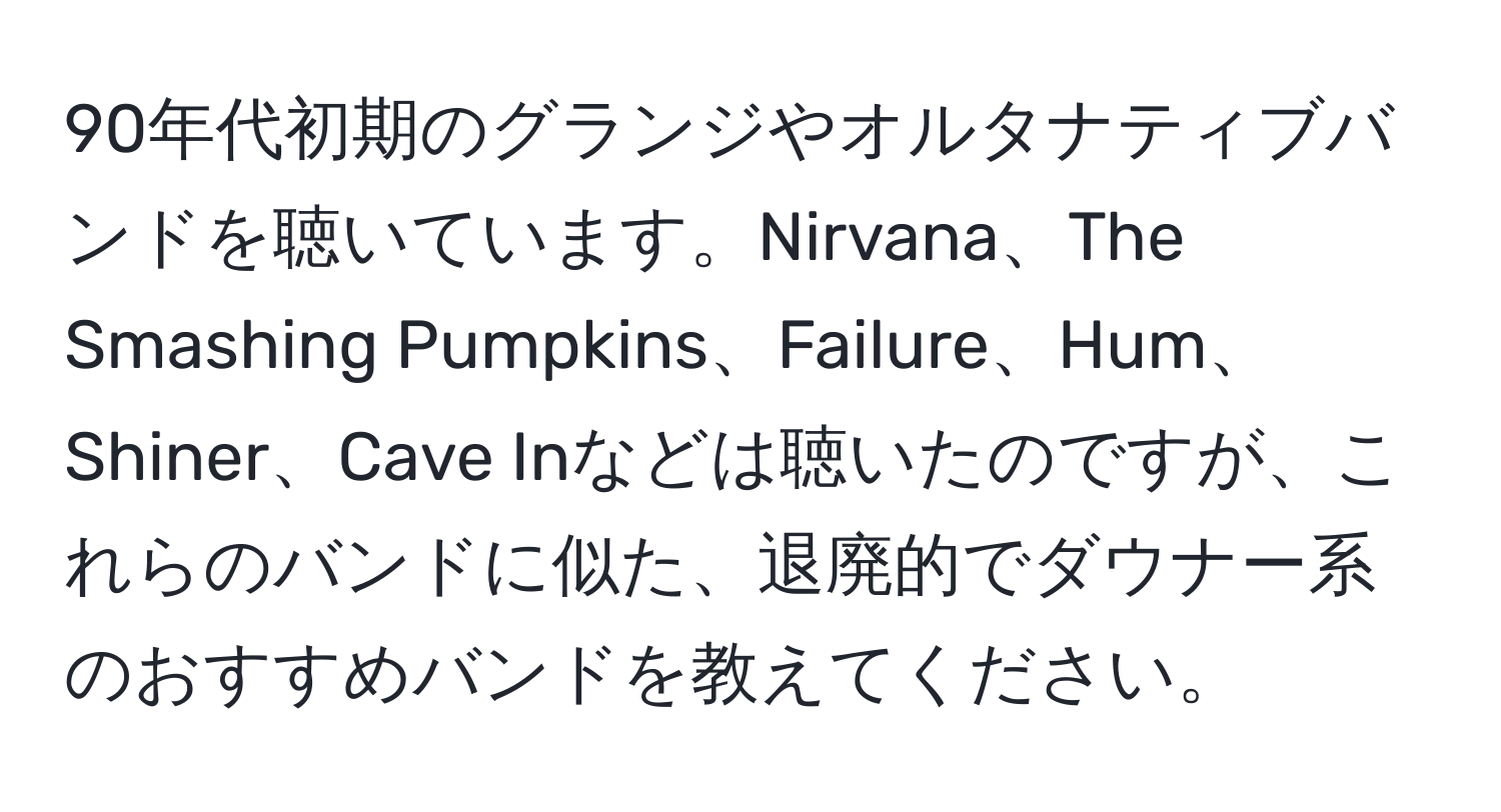 90年代初期のグランジやオルタナティブバンドを聴いています。Nirvana、The Smashing Pumpkins、Failure、Hum、Shiner、Cave Inなどは聴いたのですが、これらのバンドに似た、退廃的でダウナー系のおすすめバンドを教えてください。