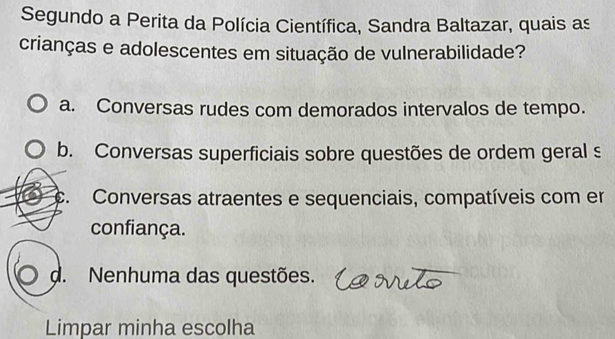 Segundo a Perita da Polícia Científica, Sandra Baltazar, quais as
crianças e adolescentes em situação de vulnerabilidade?
a. Conversas rudes com demorados intervalos de tempo.
b. Conversas superficiais sobre questões de ordem geral s
C. Conversas atraentes e sequenciais, compatíveis com er
confiança.
d. Nenhuma das questões.
Limpar minha escolha