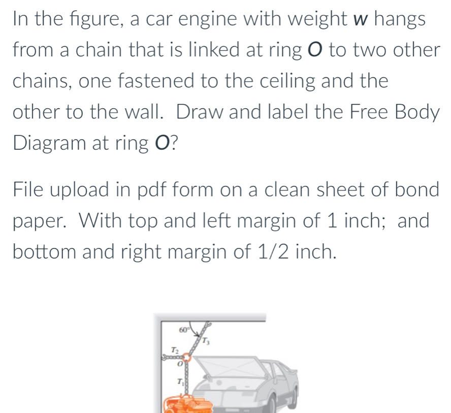 In the figure, a car engine with weight w hangs
from a chain that is linked at ring O to two other
chains, one fastened to the ceiling and the
other to the wall. Draw and label the Free Body
Diagram at ring O?
File upload in pdf form on a clean sheet of bond
paper. With top and left margin of 1 inch; and
bottom and right margin of 1/2 inch.